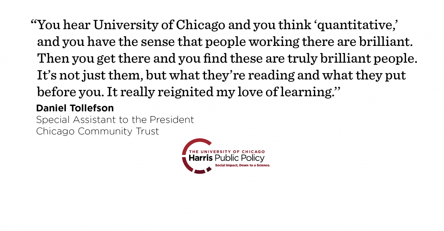 “You hear University of Chicago and you think ‘quantitative,’ and you have the sense that people working there are brilliant. Then you get there and you find these are truly brilliant people. It’s not just them, but what they’re reading and what they put before you. It really reignited my love of learning.’’ - Daniel Tollefson, Special Assistant to the President, Chicago Community Trust
