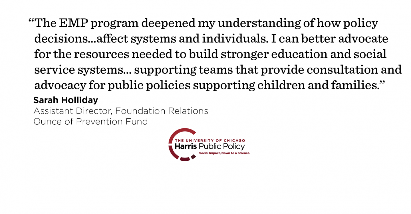 “The EMP program deepened my understanding of how policy decisions are made and…affect systems and individuals. I can better advocate for the resources needed to build stronger education and social service systems…supporting teams that provide consultation and advocacy for public policies supporting children and families.’’- Sarah Holliday, Assistant Director, Foundation Relations, Ounce of Prevention Fund