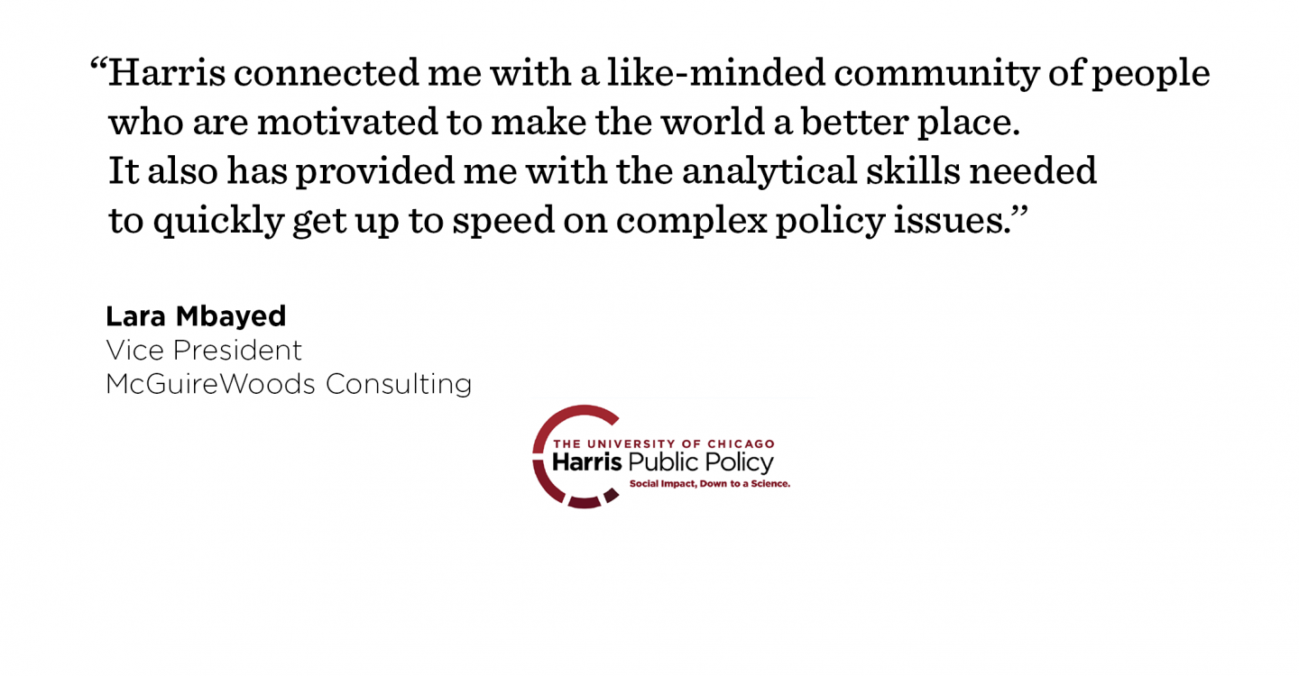 “Harris connected me with a like-minded community of people who are motivated to make the world a better place. It also has provided me with the analytical skills needed to quickly get up to speed on complex policy issues.’’ - Lara Mbayed, Vice President, McGuireWoods Consulting