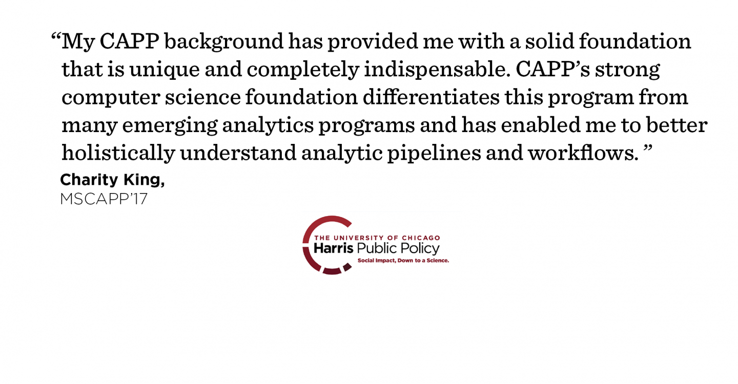 "My CAPP background has provided me with a solid foundation that is unique and completely indispensable. CAPP’s strong computer science foundation differentiates this program from many emerging analytics programs and has enabled me to better holistically understand analytic pipelines and workflows." - Charity King, MSCAPP ’17