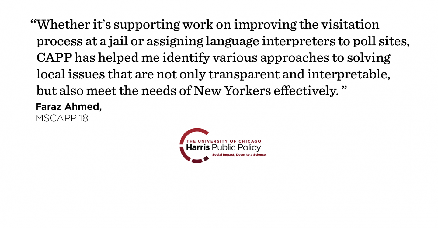 "Whether it’s supporting work on improving the visitation process at a jail or assigning language interpreters to poll sites, CAPP has helped me identify various approaches to solving local issues that are not only transparent and interpretable, but also meet the needs of New Yorkers effectively." - Faraz Ahmed, MSCAPP ’18
