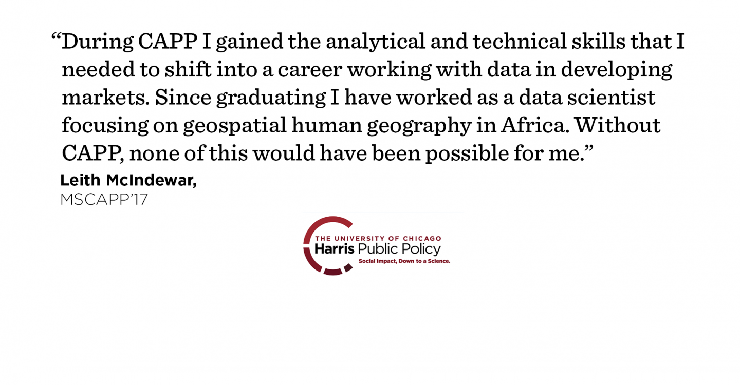 "During CAPP I gained the analytical and technical skills that I needed to shift into a career working with data in developing markets. Since graduating I have worked as a data scientist focusing on geospatial human geography in Africa. Without CAPP, none of this would have been possible for me." - Leith McIndewar, MSCAPP ’17