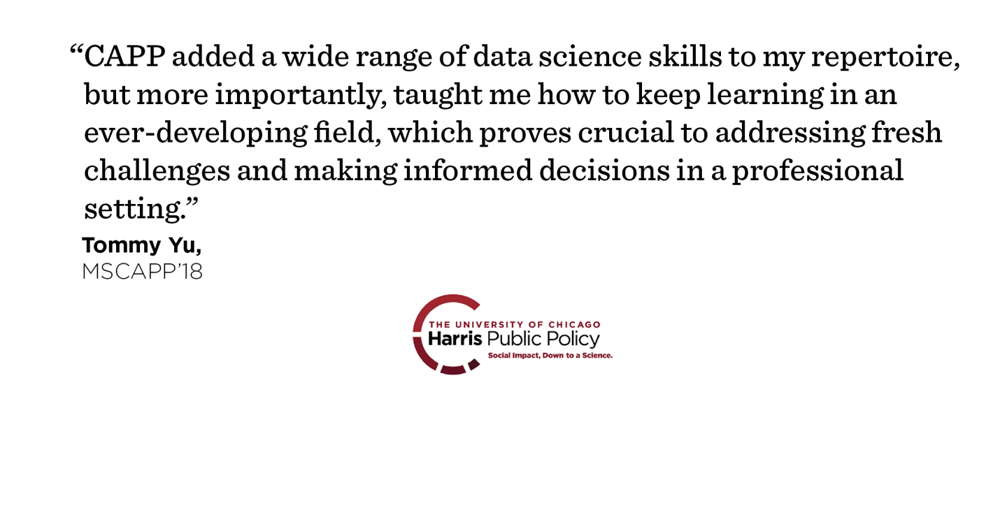 "CAPP added a wide range of data science skills to my repertoire, but more importantly, taught me how to keep learning in an ever-developing field, which proves crucial to addressing fresh challenges and making informed decisions in a professional setting." - Tommy Yu, MSCAPP ’18