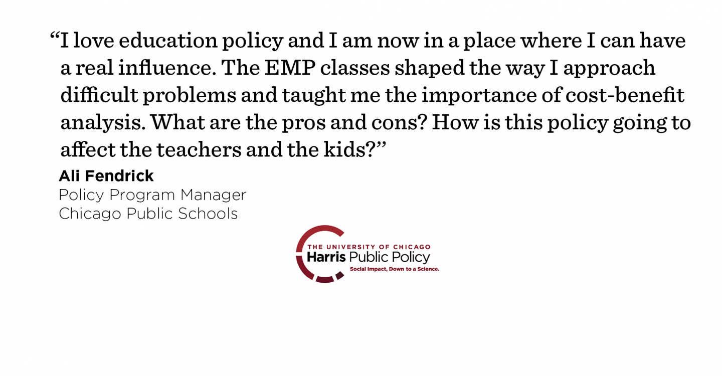 “I love education policy and I am now in a place where I can have a real influence. The EMP classes shaped the way I approach difficult problems and taught me the importance of cost-benefit analysis. What are the pros and cons? How is this policy going to affect the teachers and the kids?’’ - Ali Fendrick, Policy Program Manager, Chicago Public Schools