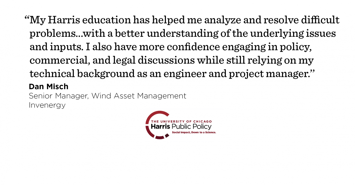  “My Harris education has helped me analyze and resolve difficult problems in my new job with a better understanding of the underlying issues and inputs. I also have more confidence engaging in policy, commercial, and legal discussions while still relying on my technical background as an engineer and project manager.’’ - Dan Misch, Senior Manager, Wind Asset Management, Invenergy