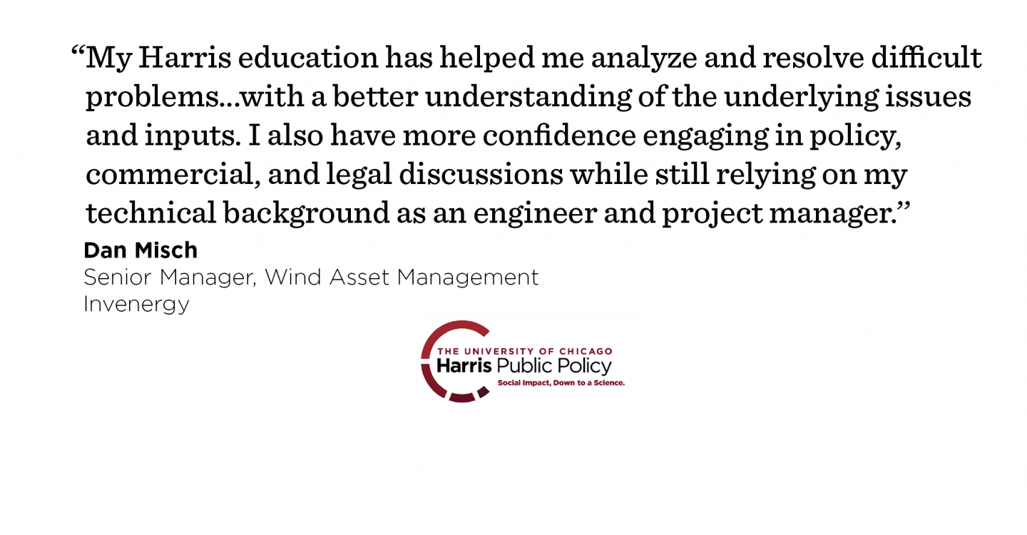 “My Harris education has helped me analyze and resolve difficult problems in my new job with a better understanding of the underlying issues and inputs. I also have more confidence engaging in policy, commercial, and legal discussions while still relying on my technical background as an engineer and project manager.’’ - Dan Misch, Senior Manager, Wind Asset Management, Invenergy