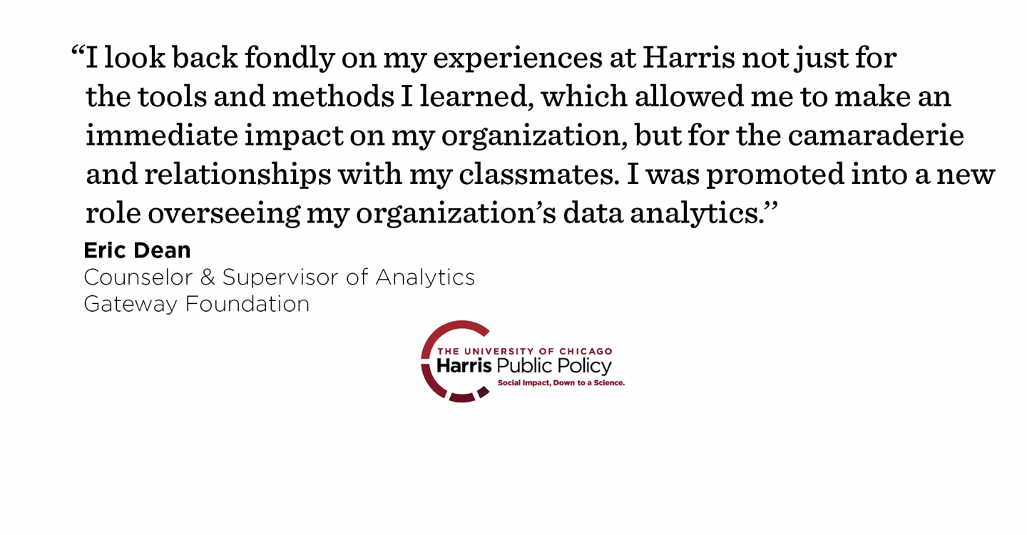 “I look back fondly on my experiences at Harris not just for the tools and methods I learned, which allowed me to make an immediate impact on my organization, but for the camaraderie and relationships with my classmates. I was promoted into a new role overseeing my organization’s data analytics.’’ - Eric Dean, Counselor & Supervisor of Analytics, Gateway Foundation