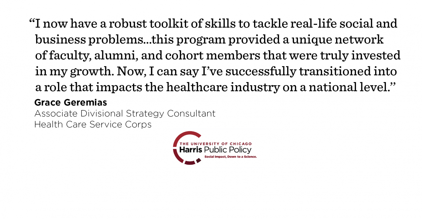 “Through rigorous data analytics and economic courses, I now have a robust toolkit of skills to tackle real-life social and business problems. But aside from the classroom learning, this program provided a unique network of faculty, alumni, and cohort members that were truly invested in my growth. Now, I can say I’ve successfully transitioned into a role that impacts the healthcare industry on a national level.’’ - Grace Geremias, Associate Divisional Strategy Consultant, Health Care Service Corps