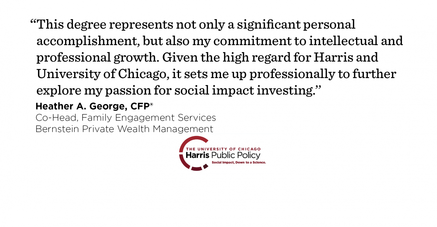 “This degree represents not only a significant personal accomplishment, but also my commitment to intellectual and professional growth. Given the high regard for Harris and University of Chicago, it sets me up professionally to further explore my passion for social impact investing.’’ - Heather A. George, CFP®, Co-Head, Family Engagement Services, Director, Wealth Strategies, Bernstein Private Wealth Management
