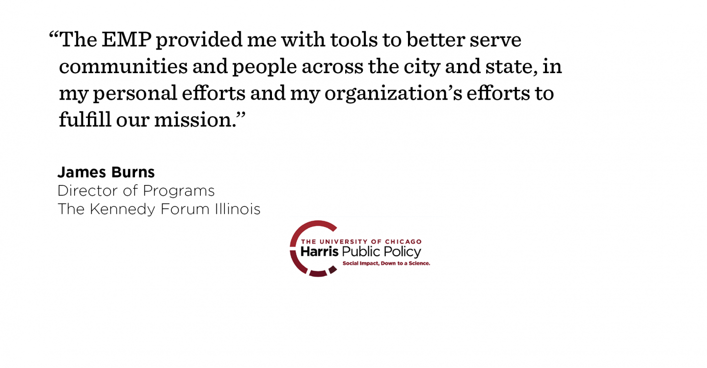 On the eve of delivering a graduation speech to classmates, James Burns was promoted to Director of Programs. “The EMP provided me with tools to better serve communities and people across the city and state, in my personal efforts and my organization’s efforts to fulfill our mission.’’ - James Burns, Director of Programs, The Kennedy Forum Illinois