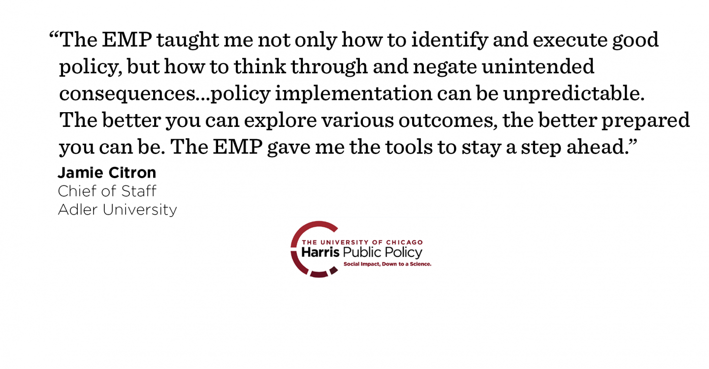 "The EMP taught me not only how to identify and execute good policy, but how to think through and negate unintended consequences as well. Out in the real world, policy implementation can be unpredictable. The better you can explore various outcomes, the better prepared you can be. The EMP gave me the tools to stay a step ahead.” - Jamie Citron, Chief of Staff, Adler University