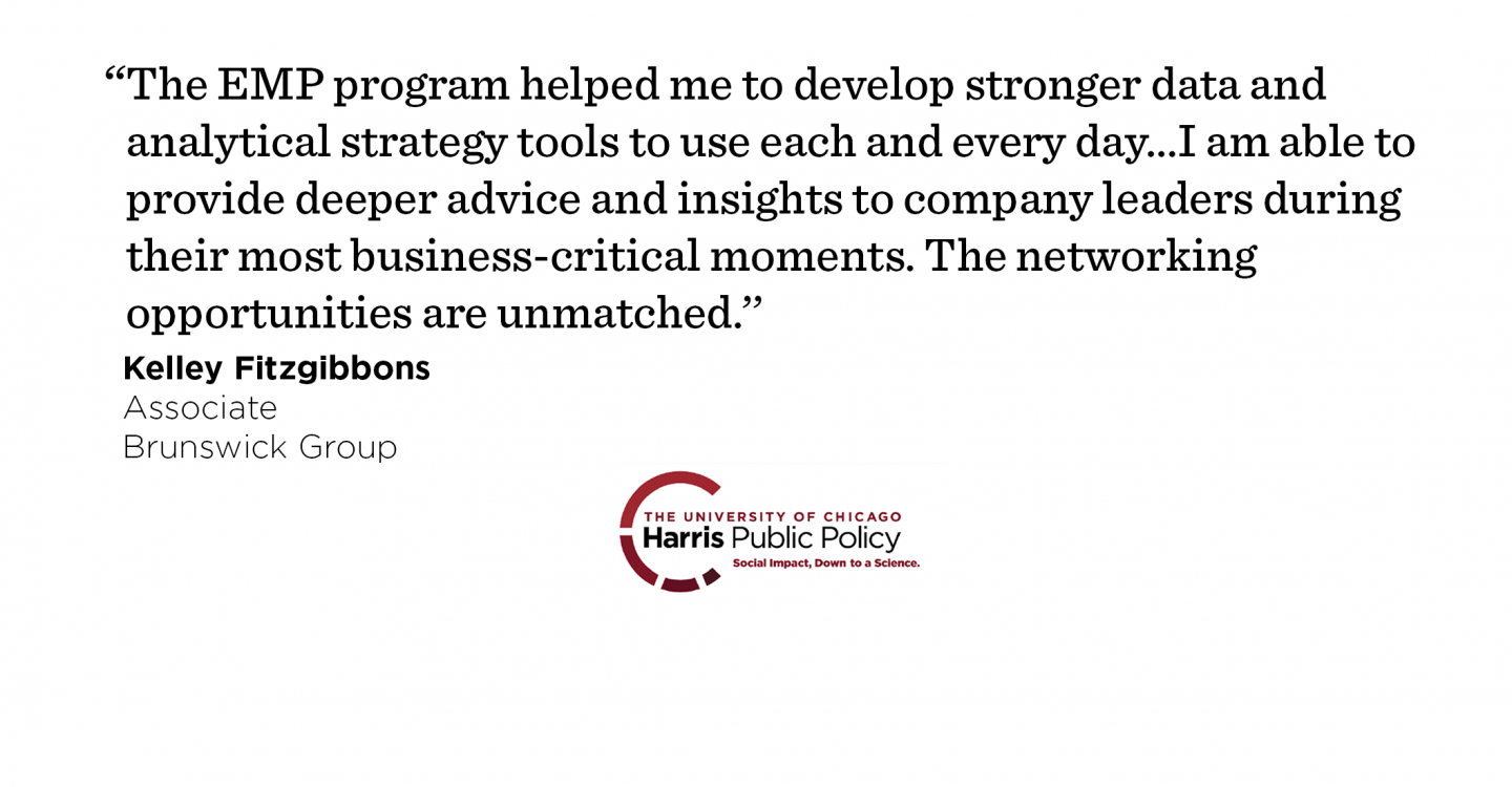 “The EMP program helped me to develop a stronger data and analytical strategy tools to use each and every day. Working in advisory services focused on communications and issues management, I am able to provide deeper advice and insights to company leaders during their most business-critical moments. The networking opportunities are unmatched.’’ - Kelley Fitzgibbons, Associate, Brunswick Group