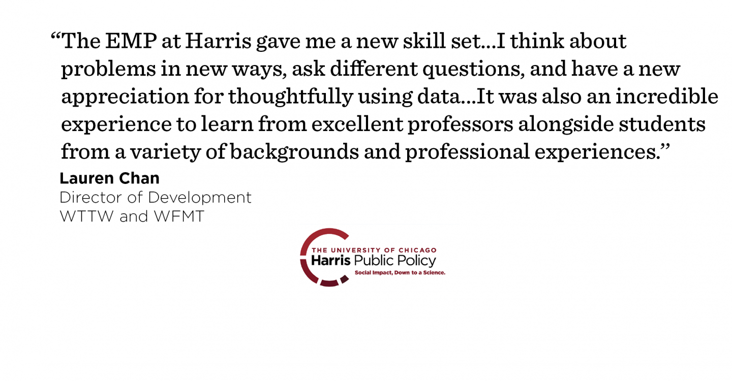 “The EMP at Harris gave me a new skill set…I think about problems in new ways, ask different questions, and have a new appreciation for thoughtfully using data to make decisions. It was also an incredible experience to learn from excellent professors alongside a cohort of students from a variety of backgrounds and professional experiences.’’ - Lauren Chan, Director of Development, WTTW and WFMT