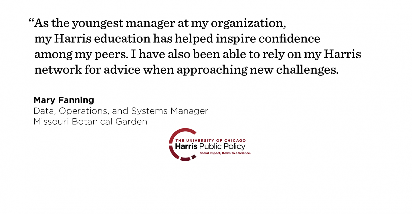 Interviewing for her new job, Mary Fanning leveraged her Harris education to establish herself as a problem solver and methodical thinking. “As the youngest manager at my organization, my Harris education has helped inspire confidence among my peers. I have also been able to rely on my Harris network for advice when approaching new challenges.” - Mary Fanning, Data, Operations, and Systems Manager, Missouri Botanical Garden