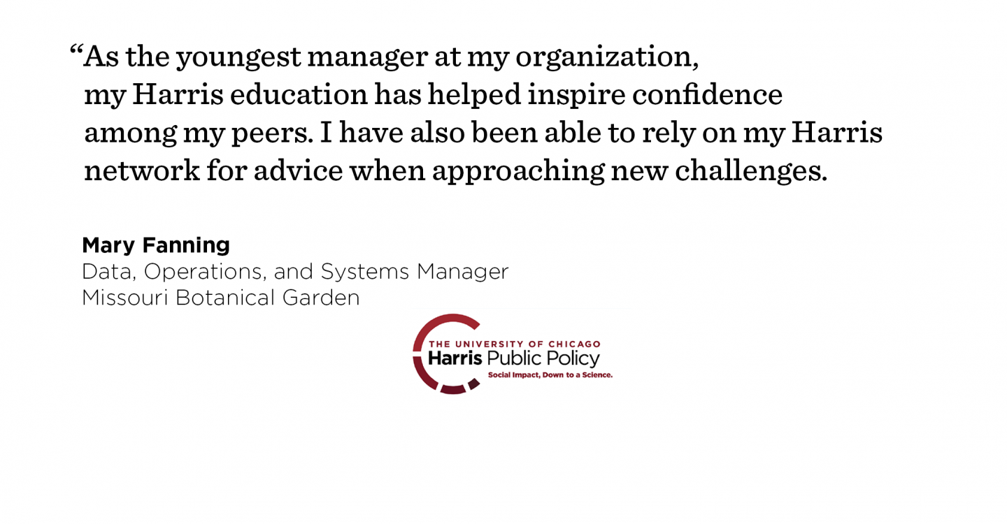 Interviewing for her new job, Mary Fanning leveraged her Harris education to establish herself as a problem solver and methodical thinking. “As the youngest manager at my organization, my Harris education has helped inspire confidence among my peers. I have also been able to rely on my Harris network for advice when approaching new challenges.” - Mary Fanning, Data, Operations, and Systems Manager, Missouri Botanical Garden 