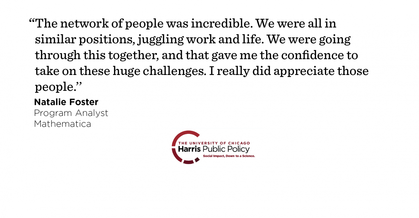 “The network of people was incredible. We were all in similar positions, juggling work and life. We were going through this together, and that gave me the confidence to take on these huge challenges. I really did appreciate those people.’’ - Natalie Foster, Program Analyst, Mathematica