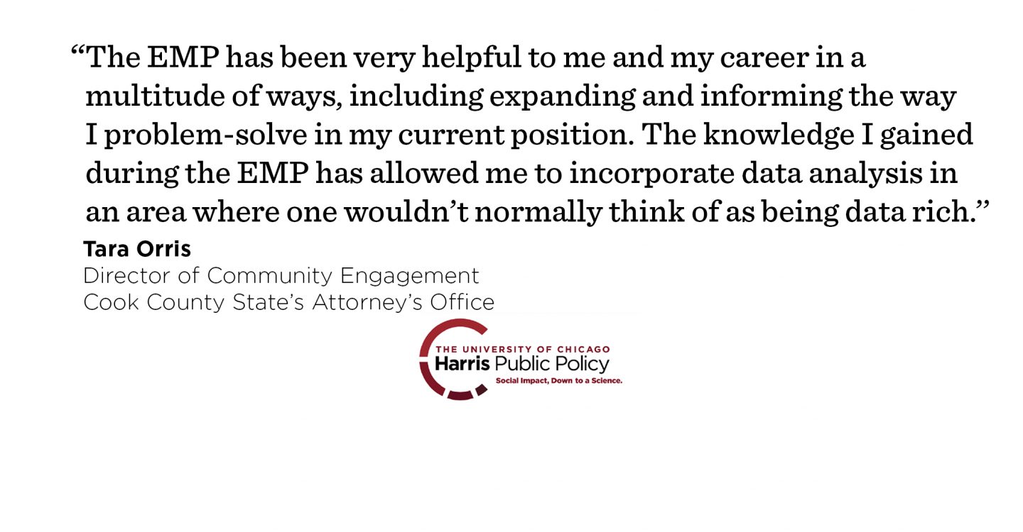 “The EMP has been very helpful to me and my career in a multitude of ways, including expanding and informing the way I problem-solve in my current position. The knowledge I gained during the EMP has allowed me to incorporate data analysis in an area where one wouldn’t normally think of as being data rich.’’ - Tara Orris, Director of Community Engagement, Cook County State’s Attorney’s Office