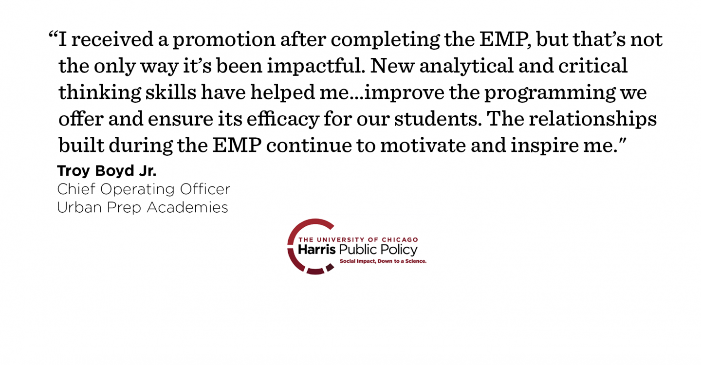 “I received a promotion after completing the EMP, but that’s not the only way it’s been impactful. New analytical and critical thinking skills have helped me…improve the programming we offer and ensure its efficacy for our students. On a personal level, the relationships built during the EMP continue to motivate and inspire me to be the best that I can be each day." - Troy Boyd Jr., Chief Operating Officer, Urban Prep Academies